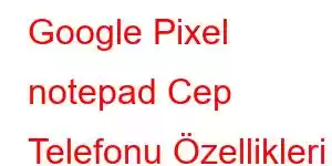 Google Pixel notepad Cep Telefonu Özellikleri