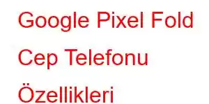 Google Pixel Fold Cep Telefonu Özellikleri